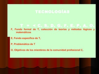 TTECNOLOGÍAS     T  =  < C, S, D, G, F, E, P, A, O, M, V  >  F, Fondo formal de T, colección de teorías y métodos lógicos y matemáticos    E, Fondo específico de T,  P, Problemática de  T O, O b jetivos de los miembros de la comunidad profesional C,    