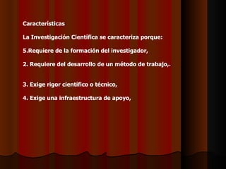 Características   La Investigación Científica se caracteriza porque:   Requiere de la formación del investigador,   2. Requiere del desarrollo de un método de trabajo,.   3. Exige rigor científico o técnico,   4. Exige una infraestructura de apoyo,    