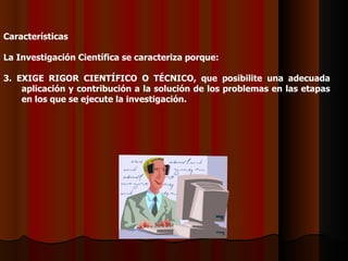 Características   La Investigación Científica se caracteriza porque:   3. EXIGE RIGOR CIENTÍFICO O TÉCNICO, que posibilite una adecuada aplicación y contribución a la solución de los problemas en las etapas en los que se ejecute la investigación.   