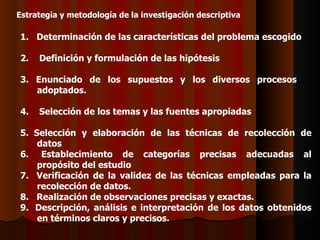 Estrategia y metodología de la investigación descriptiva 1.   Determinación de las características del problema escogido 2.    Definición y formulación de las hipótesis 3. Enunciado de los supuestos y los diversos procesos  adoptados. 4.    Selección de los temas y las fuentes apropiadas 5.  Selección y elaboración de las técnicas de recolección de datos 6.   E stablecimiento de categorías precisas adecuadas al propósito del estudio 7.   Verificación de la validez de las técnicas empleadas para la recolección de datos. 8.   Realización de observaciones precisas y exactas. 9.  Descripción, análisis e interpretación de los datos obtenidos en términos claros y precisos. 