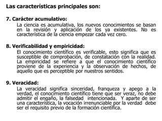 Las características principales son:
7. Carácter acumulativo:
La ciencia es acumulativa, los nuevos conocimientos se basan
en la revisión y aplicación de los ya existentes. No es
característica de la ciencia empezar cada vez cero.
8. Verificabilidad y empiricidad:
El conocimiento científico es verificable, esto significa que es
susceptible de comprobación, de constatación con la realidad.
La empiricidad se refiere a que el conocimiento científico
proviene de la experiencia y la observación de hechos, de
aquello que es perceptible por nuestros sentidos.
9. Veracidad:
La veracidad significa sinceridad, franqueza y apego a la
verdad, el conocimiento científico tiene que ser veraz, no debe
admitir el engaño, la falsedad intencionada. Y aparte de ser
una característica, la vocación irrenunciable por la verdad debe
ser el requisito previo de la formación científica.
 