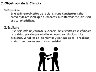 C. Objetivos de la Ciencia
1. Describir:
Es el primero objetivo de la ciencia que consiste en saber
como es la realidad, que elementos la conforman y cuales son
sus características.
2. Explicar:
Es el segundo objetivo de la ciencia, se sustenta en el cómo es
la realidad para luego establecer, como se relacionan los
aspectos, variables de elementos y por qué es así la realidad,
es decir por qué es como es la realidad.
 