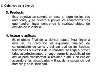 3. Predecir:
Este objetivo se cumple en base al logro de los dos
anteriores, y se orienta a prever los acontecimientos
que tendrán lugar dentro de la realidad objeto de
estudio de la ciencia.
4. Actuar o aplicar:
Es el objeto final de la ciencia actual. Para llegar a
éste se ha recorrido el siguiente camino: de
conocimiento de cómo y del por qué de los hechos,
fenómenos o sucesos de la realidad, se llega a prever
tales acontecimientos y luego surge la posibilidad de
actuar para transformar la realidad e influir en ella de
acuerdo a las necesidades y fines de la existencia del
hombre y de la sociedad.
C. Objetivos de la Ciencia
 