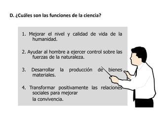1. Mejorar el nivel y calidad de vida de la
humanidad.
2. Ayudar al hombre a ejercer control sobre las
fuerzas de la naturaleza.
3. Desarrollar la producción de bienes
materiales.
4. Transformar positivamente las relaciones
sociales para mejorar
la convivencia.
D. ¿Cuáles son las funciones de la ciencia?
 