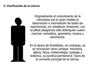 Originalmente el conocimiento de la
naturaleza era en gran medida la
observación e interrelación de todas las
experiencias, sin establecer divisiones. Los
eruditos pitagóricos sólo distinguían cuatro
ciencias: aritmética, geometría, música y
astronomía.
En la época de Aristóteles, sin embargo, ya
se reconocían otros campos: mecánica,
óptica, física, meteorología, zoología y
botánica. La química permaneció fuera de
la corriente principal de la ciencia.
E. Clasificación de la ciencia
 