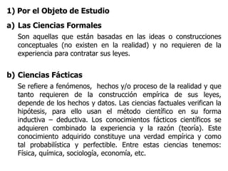 1) Por el Objeto de Estudio
a) Las Ciencias Formales
Son aquellas que están basadas en las ideas o construcciones
conceptuales (no existen en la realidad) y no requieren de la
experiencia para contratar sus leyes.
b) Ciencias Fácticas
Se refiere a fenómenos, hechos y/o proceso de la realidad y que
tanto requieren de la construcción empírica de sus leyes,
depende de los hechos y datos. Las ciencias factuales verifican la
hipótesis, para ello usan el método científico en su forma
inductiva – deductiva. Los conocimientos fácticos científicos se
adquieren combinado la experiencia y la razón (teoría). Este
conocimiento adquirido constituye una verdad empírica y como
tal probabilística y perfectible. Entre estas ciencias tenemos:
Física, química, sociología, economía, etc.
 