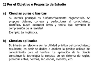 2) Por el Objetivo ó Propósito de Estudio
a) Ciencias puras o básicas
Su interés principal es fundamentalmente cognoscitivo. Se
propone obtener, corregir y perfeccionar el conocimiento
científico. Busca descubrir leyes y teoría que permitan la
comprensión de la realidad.
Ejemplo: La lingüística.
b) Ciencias aplicadas
Su interés se relaciona con la utilidad práctica del conocimiento
resultante, es decir se dedica a analizar la posible utilidad del
conocimiento para el hombre. La aplicación de la ciencia
constituye la tecnología la consiste en un sistema de reglas,
procedimientos, normas, secuencias, modelos, etc.
 