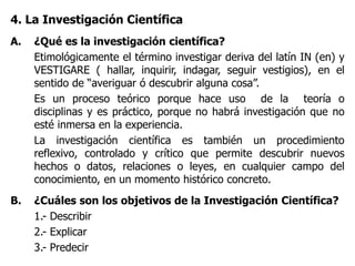 4. La Investigación Científica
A. ¿Qué es la investigación científica?
Etimológicamente el término investigar deriva del latín IN (en) y
VESTIGARE ( hallar, inquirir, indagar, seguir vestigios), en el
sentido de “averiguar ó descubrir alguna cosa”.
Es un proceso teórico porque hace uso de la teoría o
disciplinas y es práctico, porque no habrá investigación que no
esté inmersa en la experiencia.
La investigación científica es también un procedimiento
reflexivo, controlado y crítico que permite descubrir nuevos
hechos o datos, relaciones o leyes, en cualquier campo del
conocimiento, en un momento histórico concreto.
B. ¿Cuáles son los objetivos de la Investigación Científica?
1.- Describir
2.- Explicar
3.- Predecir
 