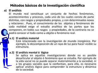 a) El análisis
El mundo real constituye un conjunto de hechos fenómenos,
acontecimientos y procesos, cada uno de los cuales consta de parte
distintas, con rasgos y propiedades propias, y con determinados nexos
y relaciones . Pues, el conocimiento de los objetos y fenómenos de
cada realidad exige el estudio analítico de las partes que los
componen, en todos sus rasgos y propiedades, de lo contrario no se
podrá conocer el todo como u objeto o fenómeno real.
Métodos básicos de la investigación científica
a.1) El análisis material
Está relacionado con la investigación de mundo inorgánico. Por
ejemplo, la descomposición de un rayo de luz para hacer visible su
estructura.
a.2) El análisis mental ó lógico
Se aplica en aquellas investigaciones donde no es posible
desarticular el objeto ó fenómeno que se estudia. Por ejemplo de
la vida social no se puede separar materialmente a la sociedad, ni
a los grupos sociales que la conforman, para ello, es necesario
aplicar análisis lógico para comprender la estructura y dinámica
de la sociedad.
 