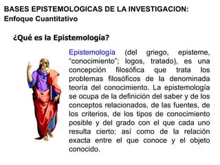 ¿Qué es la Epistemología?
BASES EPISTEMOLOGICAS DE LA INVESTIGACION:
Enfoque Cuantitativo
Epistemología (del griego, episteme,
“conocimiento”; logos, tratado), es una
concepción filosófica que trata los
problemas filosóficos de la denominada
teoría del conocimiento. La epistemología
se ocupa de la definición del saber y de los
conceptos relacionados, de las fuentes, de
los criterios, de los tipos de conocimiento
posible y del grado con el que cada uno
resulta cierto; así como de la relación
exacta entre el que conoce y el objeto
conocido.
 