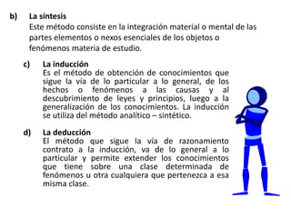 b) La síntesis
Este método consiste en la integración material o mental de las
partes elementos o nexos esenciales de los objetos o
fenómenos materia de estudio.
c) La inducción
Es el método de obtención de conocimientos que
sigue la vía de lo particular a lo general, de los
hechos o fenómenos a las causas y al
descubrimiento de leyes y principios, luego a la
generalización de los conocimientos. La inducción
se utiliza del método analítico – sintético.
d) La deducción
El método que sigue la vía de razonamiento
contrato a la inducción, va de lo general a lo
particular y permite extender los conocimientos
que tiene sobre una clase determinada de
fenómenos u otra cualquiera que pertenezca a esa
misma clase.
 