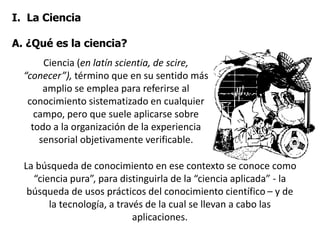 I. La Ciencia
A. ¿Qué es la ciencia?
La búsqueda de conocimiento en ese contexto se conoce como
“ciencia pura”, para distinguirla de la “ciencia aplicada” - la
búsqueda de usos prácticos del conocimiento científico – y de
la tecnología, a través de la cual se llevan a cabo las
aplicaciones.
Ciencia (en latín scientia, de scire,
“conecer”), término que en su sentido más
amplio se emplea para referirse al
conocimiento sistematizado en cualquier
campo, pero que suele aplicarse sobre
todo a la organización de la experiencia
sensorial objetivamente verificable.
 