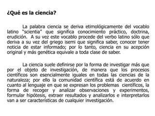 ¿Qué es la ciencia?
La palabra ciencia se deriva etimológicamente del vocablo
latino “scientia” que significa conocimiento práctico, doctrina,
erudición. A su vez este vocablo procede del verbo latino sólo que
deriva a su vez del griego isemi que significa saber, conocer tener
noticia de estar informado; por lo tanto, ciencia en su acepción
original y más genética equivale a toda clase de saber.
La ciencia suele definirse por la forma de investigar más que
por el objeto de investigación, de manera que los procesos
científicos son esencialmente iguales en todas las ciencias de la
naturaleza; por ello la comunidad científica está de acuerdo en
cuanto al lenguaje en que se expresan los problemas científicos, la
forma de recoger y analizar observaciones y experimentos,
formular hipótesis, extraer resultados y analizarlos e interpretarlos
van a ser características de cualquier investigación.
 