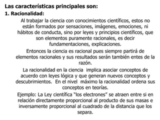 Las características principales son:
1. Racionalidad:
Al trabajar la ciencia con conocimientos científicos, estos no
están formados por sensaciones, imágenes, emociones, ni
hábitos de conducta, sino por leyes y principios científicos, que
son elementos puramente racionales, es decir
fundamentaciones, explicaciones.
Entonces la ciencia es racional pues siempre partirá de
elementos racionales y sus resultados serán también entes de la
razón.
La racionalidad en la ciencia implica asociar conceptos de
acuerdo con leyes lógica y que generan nuevos conceptos y
descubrimientos. En el nivel máximo la racionalidad ordena sus
conceptos en teorías.
Ejemplo: La Ley científica “los electrones” se atraen entre si en
relación directamente proporcional al producto de sus masas e
inversamente proporcional al cuadrado de la distancia que los
separa.
 