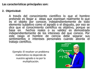 A través del conocimiento científico lo que el hombre
pretende es llegar a ideas que expresan realmente lo que
es el objeto por conocer, independientemente de todo
elemento subjetivo como el agrado o el disgusto, por eso se
dice que el conocimiento científico es objetivo, porque se
basa en hechos reales o su validez es demostrada
independientemente de los intereses del que conoce. Por
este rasgo el hombre de ciencia debe separar sus
sentimientos e intereses personales cuando aborda el
trabajo científico.
Las características principales son:
2. Objetividad:
Ejemplo: El resolver un problema
matemático no depende de
nuestro agrado o no por la
multiplicación.
 
