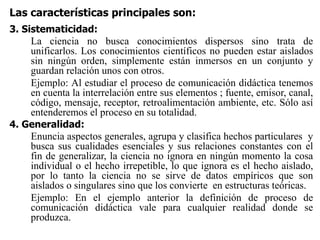 Las características principales son:
3. Sistematicidad:
La ciencia no busca conocimientos dispersos sino trata de
unificarlos. Los conocimientos científicos no pueden estar aislados
sin ningún orden, simplemente están inmersos en un conjunto y
guardan relación unos con otros.
Ejemplo: Al estudiar el proceso de comunicación didáctica tenemos
en cuenta la interrelación entre sus elementos ; fuente, emisor, canal,
código, mensaje, receptor, retroalimentación ambiente, etc. Sólo así
entenderemos el proceso en su totalidad.
4. Generalidad:
Enuncia aspectos generales, agrupa y clasifica hechos particulares y
busca sus cualidades esenciales y sus relaciones constantes con el
fin de generalizar, la ciencia no ignora en ningún momento la cosa
individual o el hecho irrepetible, lo que ignora es el hecho aislado,
por lo tanto la ciencia no se sirve de datos empíricos que son
aislados o singulares sino que los convierte en estructuras teóricas.
Ejemplo: En el ejemplo anterior la definición de proceso de
comunicación didáctica vale para cualquier realidad donde se
produzca.
 