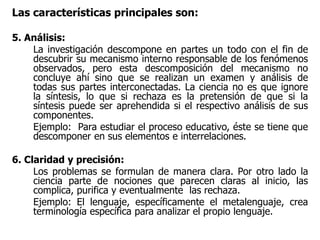 Las características principales son:
5. Análisis:
La investigación descompone en partes un todo con el fin de
descubrir su mecanismo interno responsable de los fenómenos
observados, pero esta descomposición del mecanismo no
concluye ahí sino que se realizan un examen y análisis de
todas sus partes interconectadas. La ciencia no es que ignore
la síntesis, lo que si rechaza es la pretensión de que si la
síntesis puede ser aprehendida si el respectivo análisis de sus
componentes.
Ejemplo: Para estudiar el proceso educativo, éste se tiene que
descomponer en sus elementos e interrelaciones.
6. Claridad y precisión:
Los problemas se formulan de manera clara. Por otro lado la
ciencia parte de nociones que parecen claras al inicio, las
complica, purifica y eventualmente las rechaza.
Ejemplo: El lenguaje, específicamente el metalenguaje, crea
terminología específica para analizar el propio lenguaje.
 