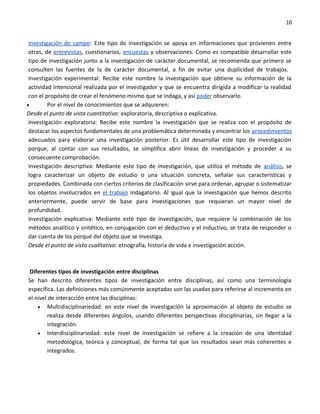 10


 Investigación de campo: Este tipo de investigación se apoya en informaciones que provienen entre
 otras, de entrevistas, cuestionarios, encuestas y observaciones. Como es compatible desarrollar este
 tipo de investigación junto a la investigación de carácter documental, se recomienda que primero se
 consulten las fuentes de la de carácter documental, a fin de evitar una duplicidad de trabajos.
 Investigación experimental: Recibe este nombre la investigación que obtiene su información de la
 actividad intencional realizada por el investigador y que se encuentra dirigida a modificar la realidad
 con el propósito de crear el fenómeno mismo que se indaga, y así poder observarlo.
•        Por el nivel de conocimientos que se adquieren:
Desde el punto de vista cuantitativo: exploratoria, descriptiva o explicativa.
 Investigación exploratoria: Recibe este nombre la investigación que se realiza con el propósito de
 destacar los aspectos fundamentales de una problemática determinada y encontrar los procedimientos
 adecuados para elaborar una investigación posterior. Es útil desarrollar este tipo de investigación
 porque, al contar con sus resultados, se simplifica abrir líneas de investigación y proceder a su
 consecuente comprobación.
 Investigación descriptiva: Mediante este tipo de investigación, que utiliza el método de análisis, se
 logra caracterizar un objeto de estudio o una situación concreta, señalar sus características y
 propiedades. Combinada con ciertos criterios de clasificación sirve para ordenar, agrupar o sistematizar
 los objetos involucrados en el trabajo indagatorio. Al igual que la investigación que hemos descrito
 anteriormente, puede servir de base para investigaciones que requieran un mayor nivel de
 profundidad.
 Investigación explicativa: Mediante este tipo de investigación, que requiere la combinación de los
 métodos analítico y sintético, en conjugación con el deductivo y el inductivo, se trata de responder o
 dar cuenta de los porqué del objeto que se investiga.
 Desde el punto de vista cualitativo: etnografía, historia de vida e investigación acción.



Diferentes tipos de investigación entre disciplinas
Se han descrito diferentes tipos de investigación entre disciplinas, así como una terminología
específica. Las definiciones más comúnmente aceptadas son las usadas para referirse al incremento en
el nivel de interacción entre las disciplinas:
    • Multidisciplinariedad: en este nivel de investigación la aproximación al objeto de estudio se
         realiza desde diferentes ángulos, usando diferentes perspectivas disciplinarias, sin llegar a la
         integración.
    • Interdisciplinariedad: este nivel de investigación se refiere a la creación de una identidad
         metodológica, teórica y conceptual, de forma tal que los resultados sean más coherentes e
         integrados.
 