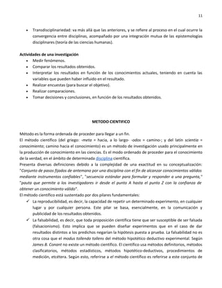 11


   •   Transdisciplinariedad: va más allá que las anteriores, y se refiere al proceso en el cual ocurre la
       convergencia entre disciplinas, acompañado por una integración mutua de las epistemologías
       disciplinares (teoría de las ciencias humanas).

Actividades de una investigación
    • Medir fenómenos.
    • Comparar los resultados obtenidos.
    • Interpretar los resultados en función de los conocimientos actuales, teniendo en cuenta las
       variables que pueden haber influido en el resultado.
    • Realizar encuestas (para buscar el objetivo).
    • Realizar comparaciones.
    • Tomar decisiones y conclusiones, en función de los resultados obtenidos.




                                         METODO CIENTIFICO

Método es la forma ordenada de proceder para llegar a un fin.
El método científico (del griego: -meta = hacia, a lo largo- -odos = camino-; y del latín scientia =
conocimiento; camino hacia el conocimiento) es un método de investigación usado principalmente en
la producción de conocimiento en las ciencias. Es el modo ordenado de proceder para el conocimiento
de la verdad, en el ámbito de determinada disciplina científica.
Presenta diversas definiciones debido a la complejidad de una exactitud en su conceptualización:
"Conjunto de pasos fijados de antemano por una disciplina con el fin de alcanzar conocimientos válidos
mediante instrumentos confiables", "secuencia estándar para formular y responder a una pregunta,"
"pauta que permite a los investigadores ir desde el punto A hasta el punto Z con la confianza de
obtener un conocimiento válido".
El método científico está sustentado por dos pilares fundamentales:
     La reproducibilidad, es decir, la capacidad de repetir un determinado experimento, en cualquier
        lugar y por cualquier persona. Este pilar se basa, esencialmente, en la comunicación y
        publicidad de los resultados obtenidos.
     La falsabilidad, es decir, que toda proposición científica tiene que ser susceptible de ser falsada
        (falsacionismo). Esto implica que se pueden diseñar experimentos que en el caso de dar
        resultados distintos a los predichos negarían la hipótesis puesta a prueba. La falsabilidad no es
        otra cosa que el modus tollendo tollens del método hipotético deductivo experimental. Según
        James B. Conant no existe un método científico. El científico usa métodos definitorios, métodos
        clasificatorios, métodos estadísticos, métodos hipotético-deductivos, procedimientos de
        medición, etcétera. Según esto, referirse a el método científico es referirse a este conjunto de
 