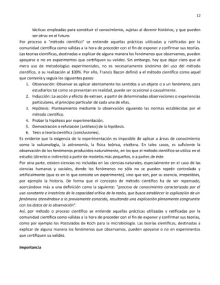 12


         tácticas empleadas para constituir el conocimiento, sujetas al devenir histórico, y que pueden
         ser otras en el futuro.
Por proceso o "método científico" se entiende aquellas prácticas utilizadas y ratificadas por la
comunidad científica como válidas a la hora de proceder con el fin de exponer y confirmar sus teorías.
Las teorías científicas, destinadas a explicar de alguna manera los fenómenos que observamos, pueden
apoyarse o no en experimentos que certifiquen su validez. Sin embargo, hay que dejar claro que el
mero uso de metodologías experimentales, no es necesariamente sinónimo del uso del método
científico, o su realización al 100%. Por ello, Francis Bacon definió a el método científico como aquel
que contenía y seguía los siguientes pasos:
    1. Observación: Observar es aplicar atentamente los sentidos a un objeto o a un fenómeno, para
         estudiarlos tal como se presentan en realidad, puede ser ocasional o causalmente.
    2. Inducción: La acción y efecto de extraer, a partir de determinadas observaciones o experiencias
         particulares, el principio particular de cada una de ellas.
    3. Hipótesis: Planteamiento mediante la observación siguiendo las normas establecidas por el
         método científico.
    4. Probar la hipótesis por experimentación.
    5. Demostración o refutación (antítesis) de la hipótesis.
    6. Tesis o teoría científica (conclusiones).
Es evidente que la exigencia de la experimentación es imposible de aplicar a áreas de conocimiento
como la vulcanología, la astronomía, la física teórica, etcétera. En tales casos, es suficiente la
observación de los fenómenos producidos naturalmente, en los que el método científico se utiliza en el
estudio (directo o indirecto) a partir de modelos más pequeños, o a partes de éste.
Por otra parte, existen ciencias no incluidas en las ciencias naturales, especialmente en el caso de las
ciencias humanas y sociales, donde los fenómenos no sólo no se pueden repetir controlada y
artificialmente (que es en lo que consiste un experimento), sino que son, por su esencia, irrepetibles,
por ejemplo la historia. De forma que el concepto de método científico ha de ser repensado,
acercándose más a una definición como la siguiente: "proceso de conocimiento caracterizado por el
uso constante e irrestricto de la capacidad crítica de la razón, que busca establecer la explicación de un
fenómeno ateniéndose a lo previamente conocido, resultando una explicación plenamente congruente
con los datos de la observación".
Así, por método o proceso científico se entiende aquellas prácticas utilizadas y ratificadas por la
comunidad científica como válidas a la hora de proceder con el fin de exponer y confirmar sus teorías,
como por ejemplo los Postulados de Koch para la microbiología. Las teorías científicas, destinadas a
explicar de alguna manera los fenómenos que observamos, pueden apoyarse o no en experimentos
que certifiquen su validez.

Importancia
 