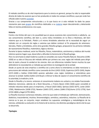 13


El método científico es de vital importancia para la ciencia en general, porque ha sido la responsable
directa de todos los avances que se han producido en todos los campos científicos y que por ende han
influido sobre nuestra sociedad.
Gracias a sus componentes estructurales y a lo que busca en si este método ha dado los pasos
necesarios para que grupos de científicos dedicados a su materia vayan descubriendo y detectando
fallas en teorías predecesoras a las suyas.

Historia
Frente a los límites del azar o la casualidad que en pocas ocasiones dan conocimiento o sabiduría, -ya
sea conocimiento científico, del bien o, como indica Aristóteles en la Ética a Nicómaco, del bien
máximo que es la felicidad-, Platón y el mismo Aristóteles advertían de la necesidad de seguir un
método con un conjunto de reglas o axiomas que debían conducir al fin propuesto de antemano.
Sócrates, Platón y Aristóteles, entre otros grandes filósofos griegos, propusieron los primeros métodos
de razonamiento filosófico, matemático, lógico y técnico.
Durante la época medieval, serán los filósofos, físicos, matemáticos, astrónomos y médicos del mundo
islámico quienes hagan suya, desarrollen y difundan la herencia de la filosofía griega.
Pero no será hasta la edad moderna cuando se consolide una nueva Filosofía Natural. Descartes (1596-
1650) en su obra el Discurso del método define por primera vez unas reglas del método para dirigir
bien la razón y buscar la verdad en las ciencias. Aún con diferencias notables fueron muchos los que
defendieron la necesidad de un método que permitiera la investigación de la verdad.
Desde un punto de vista empírico o científico tal y como ahora lo entendemos se debe mencionar a
precursores del método científico como Leonardo da Vinci (1452-1519), Copérnico (1473-1543), Kepler
(1571-1630) y Galileo (1564-1642) quienes aplicaban unas reglas metódicas y sistemáticas para
alcanzar la verdad. Galileo Galilei contribuyó a reforzar la idea de separar el conocimiento científico de
la autoridad, la tradición y la fe.
Desde la filosofía y la ciencia -entonces el conocimiento todavía era unitario y no estaba fraccionado-
debemos mencionar, además de a René Descartes, a Francis Bacon (1561-1626) quien consolidó el
método inductivo dando paso al empirismo, a Pascal (1623-1662), Spinoza (1632-1677), Locke (1632-
1704), Malebranche (1638-1715), Newton (1643-1727), Leibniz (1646-1716),Hume (1711-1776), Kant
(1724-1804) y Hegel (1770-1831).
La filosofía reconoce numerosos métodos, entre los que están el método por definición, demostración,
dialéctico, trascendental, intuitivo, fenomenológico, semiótico, axiomático, inductivo. La filosofía de la
ciencia es la que, en conjunto, mejor establece los supuestos ontológicos y metodológicos de las
ciencias, señalando su evolución en la historia de la ciencia y los distintos paradigmas dentro de los que
se desarrolla.

Tipologías
 