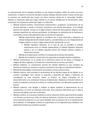 14


La sistematización de los métodos científicos es una materia compleja y difícil. No existe una única
clasificación, ni siquiera a la hora de considerar cuántos métodos distintos existen. A pesar de ello aquí
se presenta una clasificación que cuenta con cierto consenso dentro de la comunidad científica.
Además es importante saber que ningún método es un camino infalible para el conocimiento, todos
constituyen una propuesta racional para llegar a su obtención.
    • Método empírico-analítico. Conocimiento autocorrectivo y progresivo. Características de las
         ciencias naturales y sociales o humanas. Caracteriza a las ciencias descriptivas . Es el método
         general más utilizado. Se basa en la lógica empírica. Dentro de éste podemos observar varios
         métodos específicos con técnicas particulares. Se distinguen los elementos de un fenómeno y
         se procede a revisar ordenadamente cada uno de ellos por separado.
             o Método experimental: Algunos lo consideran por su gran desarrollo y relevancia un
                 método independiente del método empírico, considerándose a su vez independiente de
                 la lógica empírica su base, la lógica experimental. Comprende a su vez:
                       Método hipotético deductivo. En el caso de que se considere al método
                         experimental como un método independiente, el método hipotético deductivo
                         pasaría a ser un método específico dentro del método empírico analítico, e
                         incluso fuera de éste.
             o Método de la observación científica: Es el propio de las ciencias descriptivas.
             o Método de la medición: A partir del cual surge todo el complejo empírico-estadístico.
    • Método hermenéutico: Es el estudio de la coherencia interna de los textos, la Filología, la
         exégesis de libros sagrados y el estudio de la coherencia de las normas y principios.
    • Método dialéctico: La característica esencial del método dialéctico es que considera los
         fenómenos históricos y sociales en continuo movimiento. Dio origen al materialismo histórico.
    • Método fenomenológico. Conocimiento acumulativo y menos autocorrectivo.
    • Método histórico. Está vinculado al conocimiento de las distintas etapas de los objetos en su
         sucesión cronológica. Para conocer la evolución y desarrollo del objeto o fenómeno de
         investigación se hace necesario revelar su historia, las etapas principales de su
         desenvolvimiento y las conexiones históricas fundamentales. Mediante el método histórico se
         analiza la trayectoria concreta de la teoría, su condicionamiento a los diferentes períodos de la
         historia.
    • Método sistémico. Está dirigido a modelar el objeto mediante la determinación de sus
         componentes, así como las relaciones entre ellos. Esas relaciones determinan por un lado la
         estructura del objeto y por otro su dinámica.
    • Método sintético. Es un proceso mediante el cual se relacionan hechos aparentemente aislados
         y se formula una teoría que unifica los diversos elementos. Consiste en la reunión racional de
         varios elementos dispersos en una nueva totalidad, este se presenta más en el planteamiento
         de la hipótesis. El investigador sintetiza las superaciones en la imaginación para establecer una
         explicación tentativa que someterá a prueba.
 