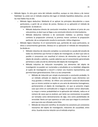15


•   Método lógico. Es otra gran rama del método científico, aunque es más clásica y de menor
    fiabilidad. Su unión con el método empírico dio lugar al método hipotético deductivo, uno de
    los más fiables hoy en día.
        o Método lógico deductivo: Mediante él se aplican los principios descubiertos a casos
             particulares, a partir de un enlace de juicios. Destaca en su aplicación el método de
             extrapolación. Se divide en:
                  Método deductivo directo de conclusión inmediata: Se obtiene el juicio de una
                     sola premisa, es decir que se llega a una conclusión directa sin intermediarios.
                  Método deductivo indirecto o de conclusión mediata: La premisa mayor
                     contiene la proposición universal, la premisa menor contiene la proposición
                     particular, de su comparación resulta la conclusión. Utiliza silogismos.
        o Método lógico inductivo: Es el razonamiento que, partiendo de casos particulares, se
             eleva a conocimientos generales. Destaca en su aplicación el método de interpolación.
             Se divide en:
                  Método inductivo de inducción completa: La conclusión es sacada del estudio de
                     todos los elementos que forman el objeto de investigación, es decir que solo es
                     posible si conocemos con exactitud el número de elementos que forman el
                     objeto de estudio y además, cuando sabemos que el conocimiento generalizado
                     pertenece a cada uno de los elementos del objeto de investigación.
                  Método inductivo de inducción incompleta: Los elementos del objeto de
                     investigación no pueden ser numerados y estudiados en su totalidad, obligando
                     al sujeto de investigación a recurrir a tomar una muestra representativa, que
                     permita hacer generalizaciones. Éste a su vez comprende:
                          Método de inducción por simple enumeración o conclusión probable. Es
                             un método utilizado en objetos de investigación cuyos elementos son
                             muy grandes o infinitos. Se infiere una conclusión universal observando
                             que un mismo carácter se repite en una serie de elementos homogéneos,
                             pertenecientes al objeto de investigación, sin que se presente ningún
                             caso que entre en contradicción o niegue el carácter común observado.
                             La mayor o menor probabilidad en la aplicación del método, radica en el
                             número de casos que se analicen, por tanto sus conclusiones no pueden
                             ser tomadas como demostraciones de algo, sino como posibilidades de
                             veracidad. Basta con que aparezca un solo caso que niegue la conclusión
                             para que esta sea refutada como falsa.
                          Método de inducción científica. Se estudian los caracteres y/o conexiones
                             necesarios del objeto de investigación, relaciones de causalidad, entre
                             otros. Guarda enorme relación con el método empírico.
 