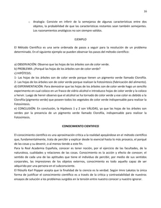 16


           o   Analogía: Consiste en inferir de la semejanza de algunas características entre dos
               objetos, la probabilidad de que las características restantes sean también semejantes.
               Los razonamientos analógicos no son siempre validos.

                                                EJEMPLO

El Método Científico es una serie ordenada de pasos a seguir para la resolución de un problema
determinado. En el siguiente ejemplo se pueden observar los pasos del método científico:


a) OBSERVACIÓN: Observo que las hojas de los árboles son de color verde.
b) PROBLEMA: ¿Porqué las hojas de los árboles son de color verde?
c) HIPÓTESIS:
1- Las hojas de los árboles son de color verde porque tienen un pigmento verde llamado Clorofila.
2- Las hojas de los árboles son de color verde porque realizan la Fotosíntesis (fabricación del alimento).
d) EXPERIMENTACIÓN: Para demostrar que las hojas de los árboles son de color verde hago un sencillo
experimento en cual coloco en un frasco de vidrio alcohol e introduzco hojas de color verde y la coloco
a hervir. Luego de hervir observo que el alcohol se ha tornado de color verde y ese color es debido a la
Clorofila (pigmento verde) que poseen todos los vegetales de color verde indispensable para realizar la
Fotosíntesis.
e) CONCLUSIÓN: En conclusión, la Hipótesis 1 y 2 son VÁLIDAS, ya que las hojas de los árboles son
verdes por la presencia de un pigmento verde llamado Clorofila, indispensable para realizar la
Fotosíntesis.

                                      CONOCIMIENTO CIENTIFICO

El conocimiento científico es una aproximación crítica a la realidad apoyándose en el método científico
que, fundamentalmente, trata de percibir y explicar desde lo esencial hasta lo más prosaico, el porqué
de las cosas y su devenir, o al menos tiende a este fin.
Para la Real Academia Española, conocer es tener noción, por el ejercicio de las facultades, de la
naturaleza, cualidades y relaciones de las cosas. Conocimiento es la acción y efecto de conocer; el
sentido de cada una de las aptitudes que tiene el individuo de percibir, por medio de sus sentidos
corporales, las impresiones de los objetos externos, conocimiento es todo aquello capaz de ser
adquirido por una persona en el subconsciente.
El filósofo Karl Popper acepta que la finalidad de la ciencia es la verdad. Según Imre Lakatos la única
forma de justificar el conocimiento científico es a través de la crítica y contrastabilidad de nuestros
ensayos de solución a los problemas surgidos en la tensión entre nuestro conocer y nuestro ignorar.
 