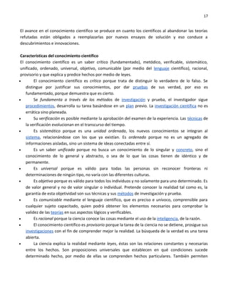 17


El avance en el conocimiento científico se produce en cuanto los científicos al abandonar las teorías
refutadas están obligados a reemplazarlas por nuevos ensayos de solución y eso conduce a
descubrimientos e innovaciones.

 Características del conocimiento científico
 El conocimiento científico es un saber crítico (fundamentado), metódico, verificable, sistemático,
 unificado, ordenado, universal, objetivo, comunicable (por medio del lenguaje científico), racional,
 provisorio y que explica y predice hechos por medio de leyes.
•        El conocimiento científico es crítico porque trata de distinguir lo verdadero de lo falso. Se
    distingue por justificar sus conocimientos, por dar pruebas de sus verdad, por eso es
    fundamentado, porque demuestra que es cierto.
•        Se fundamenta a través de los métodos de investigación y prueba, el investigador sigue
    procedimientos, desarrolla su tarea basándose en un plan previo. La investigación científica no es
    errática sino planeada.
•        Su verificación es posible mediante la aprobación del examen de la experiencia. Las técnicas de
    la verificación evolucionan en el transcurso del tiempo.
•        Es sistemático porque es una unidad ordenada, los nuevos conocimientos se integran al
    sistema, relacionándose con los que ya existían. Es ordenado porque no es un agregado de
    informaciones aisladas, sino un sistema de ideas conectadas entre sí.
•        Es un saber unificado porque no busca un conocimiento de lo singular y concreto, sino el
    conocimiento de lo general y abstracto, o sea de lo que las cosas tienen de idéntico y de
    permanente.
•        Es universal porque es válido para todas las personas sin reconocer fronteras ni
    determinaciones de ningún tipo, no varía con las diferentes culturas.
•        Es objetivo porque es válido para todos los individuos y no solamente para uno determinado. Es
    de valor general y no de valor singular o individual. Pretende conocer la realidad tal como es, la
    garantía de esta objetividad son sus técnicas y sus métodos de investigación y prueba.
•        Es comunicable mediante el lenguaje científico, que es preciso e unívoco, comprensible para
    cualquier sujeto capacitado, quien podrá obtener los elementos necesarios para comprobar la
    validez de las teorías en sus aspectos lógicos y verificables.
•        Es racional porque la ciencia conoce las cosas mediante el uso de la inteligencia, de la razón.
•        El conocimiento científico es provisorio porque la tarea de la ciencia no se detiene, prosigue sus
    investigaciones con el fin de comprender mejor la realidad. La búsqueda de la verdad es una tarea
    abierta.
•        La ciencia explica la realidad mediante leyes, éstas son las relaciones constantes y necesarias
    entre los hechos. Son proposiciones universales que establecen en qué condiciones sucede
    determinado hecho, por medio de ellas se comprenden hechos particulares. También permiten
 