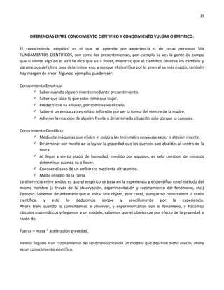 19




     DIFERENCIAS ENTRE CONOCIMIENTO CIENTIFICO Y CONOCIMIENTO VULGAR O EMPIRICO:

El conocimiento empírico es el que se aprende por experiencia o de otras personas SIN
FUNDAMENTOS CIENTÍFICOS, son como los presentimientos, por ejemplo ya ves la gente de campo
que si siente algo en el aire te dice que va a llover, mientras que el científico observa los cambios y
parámetros del clima para determinar eso, y aunque el científico por lo general es más exacto, también
hay margen de error. Algunos ejemplos pueden ser:

Conocimiento Empírico:
       Saber cuando alguien miente mediante presentimiento.
       Saber que todo lo que sube tiene que bajar.
       Predecir que va a llover, por como se ve el cielo.
       Saber si un embarazo es niña o niño sólo por ver la forma del vientre de la madre.
       Adivinar la reacción de alguien frente a determinada situación solo porque lo conoces.

Conocimiento Científico:
          Mediante máquinas que miden el pulso y las terminales nerviosas saber si alguien miente.
          Determinar por medio de la ley de la gravedad que los cuerpos son atraídos al centro de la
           tierra.
          Al llegar a cierto grado de humedad, medido por equipos, es sólo cuestión de minutos
           determinar cuándo va a llover.
          Conocer el sexo de un embarazo mediante ultrasonido.
          Medir el radio de la tierra.
La diferencia entre ambos es que el empírico se basa en la experiencia y el científico en el método del
mismo nombre (a través de la observación, experimentación y razonamiento del fenómeno, etc.)
Ejemplo: Sabemos de antemano que al soltar una objeto, este caerá, aunque no conozcamos la razón
científica, y esto lo deducimos simple y sencillamente por la experiencia.
Ahora bien, cuando lo comenzamos a observar, y experimentamos con el fenómeno, y hacemos
cálculos matemáticos y llegamos a un modelo, sabemos que el objeto cae por efecto de la gravedad a
razón de:

Fuerza = masa * aceleración gravedad.

Hemos llegado a un razonamiento del fenómeno creando un modelo que describe dicho efecto, ahora
es un conocimiento científico.
 