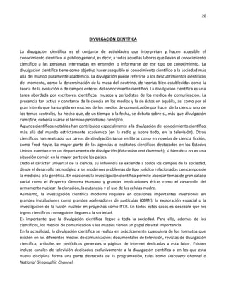 20




                                       DIVULGACIÓN CIENTÍFICA

La divulgación científica es el conjunto de actividades que interpretan y hacen accesible el
conocimiento científico al público general, es decir, a todas aquellas labores que llevan el conocimiento
científico a las personas interesadas en entender o informarse de ese tipo de conocimiento. La
divulgación científica tiene como objetivo hacer asequible el conocimiento científico a la sociedad más
allá del mundo puramente académico. La divulgación puede referirse a los descubrimientos científicos
del momento, como la determinación de la masa del neutrino, de teorías bien establecidas como la
teoría de la evolución o de campos enteros del conocimiento científico. La divulgación científica es una
tarea abordada por escritores, científicos, museos y periodistas de los medios de comunicación. La
presencia tan activa y constante de la ciencia en los medios y la de éstos en aquélla, así como por el
gran interés que ha surgido en muchos de los medios de comunicación por hacer de la ciencia uno de
los temas centrales, ha hecho que, de un tiempo a la fecha, se debata sobre si, más que divulgación
científica, debería usarse el término periodismo científico.
Algunos científicos notables han contribuido especialmente a la divulgación del conocimiento científico
más allá del mundo estrictamente académico (en la radio y, sobre todo, en la televisión). Otros
científicos han realizado sus tareas de divulgación tanto en libros como en novelas de ciencia ficción,
como Fred Hoyle. La mayor parte de las agencias o institutos científicos destacados en los Estados
Unidos cuentan con un departamento de divulgación (Education and Outreach), si bien ésta no es una
situación común en la mayor parte de los países.
Dado el carácter universal de la ciencia, su influencia se extiende a todos los campos de la sociedad,
desde el desarrollo tecnológico a los modernos problemas de tipo jurídico relacionados con campos de
la medicina o la genética. En ocasiones la investigación científica permite abordar temas de gran calado
social como el Proyecto Genoma Humano y grandes implicaciones éticas como el desarrollo del
armamento nuclear, la clonación, la eutanasia y el uso de las células madre.
Asimismo, la investigación científica moderna requiere en ocasiones importantes inversiones en
grandes instalaciones como grandes aceleradores de partículas (CERN), la exploración espacial o la
investigación de la fusión nuclear en proyectos como ITER. En todos estos casos es deseable que los
logros científicos conseguidos lleguen a la sociedad.
Es importante que la divulgación científica llegue a toda la sociedad. Para ello, además de los
científicos, los medios de comunicación y los museos tienen un papel de vital importancia.
En la actualidad, la divulgación científica se realiza en prácticamente cualquiera de los formatos que
existen en los diferentes medios de comunicación: documentales de televisión, revistas de divulgación
científica, artículos en periódicos generales o páginas de Internet dedicadas a esta labor. Existen
incluso canales de televisión dedicados exclusivamente a la divulgación científica o en los que esta
nueva disciplina forma una parte destacada de la programación, tales como Discovery Channel o
National Geographic Channel.
 