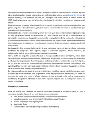 21


La divulgación científica se expresa de manera más precisa en libros específicos sobre un tema. Algunas
obras divulgativas han llegado a convertirse en auténticos best-sellers, como Historia del tiempo, de
Stephen Hawking, o Los dragones del Edén, de Carl Sagan. Este último recibió el Premio Pulitzer en
1978. Desde el punto de vista de la literatura, la divulgación científica constituye un subgénero del
ensayo.
El periodista que se dedica a la divulgación de la ciencia es tan importante como el científico que
genera preguntas y descubrimientos, ya que los nuevos conocimientos necesitan un agente difusor que
pueda hacerlos llegar al público.
La sociedad debe conocer, comprender y ver en la ciencia y en las innovaciones tecnológicas procesos
sociales que pueden mejorar sostenidamente sus condiciones de vida. De ahí la importancia de su
apropiación, mediante una divulgación, seria, sencilla, veraz y objetiva. En tal sentido, las publicaciones
y todo el mecanismo implícito en las actividades vinculadas con esta actividad, representan canales tan
informativos como formativos muy importantes en el proceso de democratización y popularización del
conocimiento.
La divulgación debe propiciar la formación de una mentalidad nueva, de apertura hacia horizontes
científicos de vanguardia. Para lograrlo, según la periodista argentina, Amalia Dellamea, es
indispensable realizar una revisión de nuestros modelos mentales.
Por su parte, las preguntas y respuestas que se manejen desde el campo divulgativo, deben estar
necesariamente acompañadas por la visión y explicación del científico en términos sencillos. El empleo
y más que ello la apropiación de un lenguaje de fácil comprensión es fundamental para el divulgador,
no sea que por utilizar una terminología para él mismo incomprensible termine confundiendo a la
opinión pública. Por esta razón la corrección del texto definitivo de un trabajo de divulgación científica,
necesariamente debe ser realizada por el científico.
De esta manera la ciencia dejará de generar resistencia en el público, transformando la misma en parte
sustancial de la vida cotidiana, sólo así podemos hablar de popularización de la ciencia, no como un
concepto de moda sino como el efecto educador de una actividad en la cual se comprometen
científicos y divulgadores. Abriendo de esta forma espacios propicios para la participación pública en
ciencia y tecnología

Divulgadores importantes

Entre los autores más conocidos de obras de divulgación científica se encuentran (aquí se citan, a
manera de ejemplo, algunas de sus contribuciones más conocidas):
   • Isaac Asimov (divulgación de la astronomía y otras disciplinas científicas)
   • Jacob Bronowski (la serie de televisión/el libro El ascenso del hombre)
   • Richard Dawkins (el libro El gen egoísta)
   • Stephen Jay Gould
   • Martin Gardner (artículos de divulgación de las matemáticas)
 