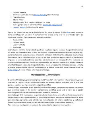22


   •   Stephen Hawking
   •   Desmond Morris (los libros El mono desnudo y El zoo humano)
   •   Yákov Perelmán
   •   Steven Pinker
   •   Félix Rodríguez de la Fuente (El Hombre y la Tierra)
   •   Carl Sagan (la serie de televisión/el libro Cosmos: Un viaje personal)
   •   James D. Watson (el libro La doble hélice)

Dentro del género literario de la ciencia ficción, las obras de ciencia ficción dura suelen presentar
temas científicos con un calado lo suficientemente preciso como para ser consideradas obras de
divulgación científica. Destacan en este apartado específico:
    • Isaac Asimov
    • Stephen Baxter
    • Arthur C. Clarke
    • Fred Hoyle
La divulgación científica mal practicada puede ser engañosa. Algunas obras de divulgación son escritas
por gente que no es experta en el tema que divulgan, otras por personas parcializadas. Por desgracia,
suele resultar difícil para una persona sin excesiva formación el identificar los artículos o documentales
fraudulentos (se ha descubierto, con el paso de los años, que incluso algunos científicos han logrado
engañar a la comunidad académica respecto a los resultados de sus trabajos). En otras ocasiones, los
resultados de investigaciones científicas son presentados por la prensa general sin el debido contexto o
simplificándolos en exceso. La divulgación también puede sobrepasar los límites de la ciencia formal y
acercarse peligrosamente hacia las pseudociencias, y abordar temas más sensacionalistas como las
dietas milagro, la teoría del caos y los viajes en el tiempo.

                                METODOLOGIA DE LA INVESTIGACION

El termino Metodología, proviene del griego metà "más allá", odòs "camino" y logos "estudio", y hace
referencia al conjunto de procedimientos basados en principios lógicos, utilizados para alcanzar una
gama de objetivos que rigen en una investigación científica.
La metodología dependerá, de los postulados que el investigador considere como válidos -de aquello
que considere objeto de la ciencia y conocimiento científico- pues será a través de la acción
metodológica como recolecte, ordene y analice la realidad estudiada.
La metodología de la investigación proporciona tanto al estudiante como a los profesionales una serie
de herramientas teórico-prácticas para la solución de problemas mediante el método científico. Estos
conocimientos representan una actividad de racionalización del entorno académico y profesional
fomentando el desarrollo intelectual a través de la investigación sistemática de la realidad.
Para iniciar una investigación es necesario dar respuesta a las siguientes interrogantes:
 