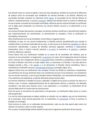 4


Esta división tiene en cuenta el objeto o tema de estas disciplinas, también da cuenta de la diferencia
de especie entre los enunciados que establecen las ciencias formales y las fácticas. Mientras los
enunciados formales consisten en relaciones entre signos, lo enunciados de las ciencias fácticas se
refieren, mayoritariamente, a sucesos y procesos. Además esta división tiene en cuenta el método por
el cual se ponen a prueba los enunciados verificables. Mientras que las ciencias formales se conforman
con la lógica para comprobar sus teoremas, las ciencias fácticas recurren a la observación y /o al
experimento.
Las ciencias formales demuestran o prueban; las fácticas verifican (confirman o disconfirman) hipótesis
que mayoritariamente son provisionales. La demostración es completa y final; la verificación es
incompleta y temporaria.
Otras clasificaciones son las de Aristóteles, Francis Bacon y Augusto Comte.
Aristóteles se basa en una ciencia fundamental, la filosofía primera (protofilosofía) que estudia la
realidad última y la esencia inalterable de las cosas. A esta ciencia se le llama hoy metafísica y a ella se
encuentran subordinados 3 grupos de filosofías (ciencias) segundas: teoréticas o especulativas
(matemática, física e historia natural); prácticas ( la moral, la economía y la política); y poéticas
(retórica, dialéctica y poética)
Francis Bacon hizo una clasificación fundada en su teoría de las facultades del intelecto, que se
resumen en tres principales: la imaginación, la memoria y la razón. De la imaginación deriva la historia
(civil y natural); de la imaginación deriva la poesía(narrativa, dramática y parabólica); y sobre la razón
se funda la filosofía. Esta tiene un triple objeto: Dios, la naturaleza y el hombre. Y de estas deriva la
teología (estudia a Dios, a los ángeles y a los demonios), la filosofía natural (metafísica, física y
matemática) y la filosofía humana o antropología (medicina, psicología, lógica, etc.).
Augusto Comte hizo una clasificación más compleja. Primero las dividió en auténticas e inauténticas.
Las auténticas son las que presentan leyes y las inauténticas las que no las presentan. Las inauténticas
son las ciencias concretas, o sea las que estudian hechos individuales, son esencialmente descriptivas.
Y las auténticas son explicativas, y además abstractas porque buscan leyes.
Las ciencias auténticas se dividen en puras y aplicadas. El objeto de las puras es conocer las leyes en sí
mismas y por sí mismas, independientemente de las aplicaciones teóricas y prácticas. Las aplicadas
consideran a las leyes para hacerlas servir a una explicación o a la práctica. La clasificación de las
ciencias debe tomar en cuenta sólo las ciencias puras.
Entre las puras se encuentran las particulares y las generales. La clasificación debe tomar en cuenta
sólo las generales.
A su vez las ciencias generales se deben clasificar en relación con sus objetos, que son los fenómenos
de la naturaleza. Estas ciencias generales son: la matemática, la astronomía, la física, la química, la
biología y la sociología.
Estas ciencias en están en un ordenadas jerárquicamente, cada una de ellas aporta algo nuevo con
relación a la anterior y tiene un valor superior.
Por su parte, el epistemólogo alemán Rudolf Carnap hace la siguiente clasificación de las ciencias:
 