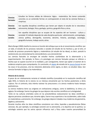 5




             Estudian las formas válidas de inferencia: lógica - matemática. No tienen contenido
Ciencias
             concreto; es un contenido formal, en contraposición al resto de las ciencias fácticas o
formales
             empíricas.

Ciencias     Son aquellas disciplinas científicas que tienen por objeto el estudio de la naturaleza:
naturales    astronomía, biología, física, geología, química, geografía física y otras.

             Son aquellas disciplinas que se ocupan de los aspectos del ser humano - cultura y
Ciencias     sociedad- El método depende de cada disciplina particular: administración, antropología,
sociales     ciencia política, demografía, economía, derecho, historia, psicología, sociología,
             geografía humana, trabajo social y otras.


Mario Bunge (1983) clasificó la ciencia en función del enfoque que se da al conocimiento científico: por
un lado, el estudio de los procesos naturales o sociales (el estudio de los hechos) y, por el otro, el
estudio de procesos puramente lógicos y matemáticos (el estudio de las ideas), es decir, postuló la
existencia de una ciencia factual (o ciencia fáctica) y una ciencia formal.
Las ciencias factuales se encargan de estudiar hechos auxiliándose de la observación y la
experimentación. Por ejemplo, la física y la psicología son ciencias factuales porque se refieren a
hechos que se supone ocurren en la realidad y, por consiguiente, tienen que apelar al examen de la
evidencia empírica para comprobarlos. En conclusión, el objeto de estudio de la ciencia formal no son
las cosas ni los procesos, sino las relaciones abstractas entre signos, es decir, se estudian ideas. Son
ciencias formales la lógica y las matemáticas.


Historia de la ciencia
A pesar de ser relativamente reciente el método científico (concebido en la revolución científica del
siglo XVII), la historia de la ciencia no se interesa únicamente por los hechos posteriores a dicha
ruptura. Por el contrario, ésta intenta rastrear los precursores a la ciencia moderna hasta tiempos
prehistóricos.
La ciencia moderna tiene sus orígenes en civilizaciones antiguas, como la babilónica, la china y la
egipcia. Sin embargo, fueron los griegos los que dejaron más escritos científicos en la Antigüedad.
Tanto en las culturas orientales como en las precolombinas evolucionaron las ideas científicas y
algunas personas consideran que, durante siglos, fueron muy superiores a las occidentales, sobre todo
en matemáticas y astronomía. Sin embargo, los griegos dejaron tratados muy modernos de geometría,
álgebra y astronomía.
Durante muchos años las ideas científicas convivieron con mitos, leyendas y pseudociencias (falsas
ciencias). Así, por ejemplo, la astrología convivió con la astronomía, y la alquimia con la química. La
astrología sostenía que los astros ejercen influencia real y física sobre nuestra personalidad (la
 