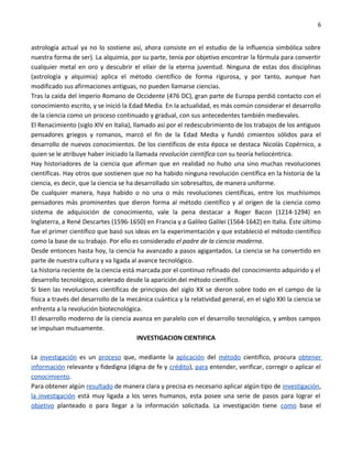 6


astrología actual ya no lo sostiene así, ahora consiste en el estudio de la influencia simbólica sobre
nuestra forma de ser). La alquimia, por su parte, tenía por objetivo encontrar la fórmula para convertir
cualquier metal en oro y descubrir el elíxir de la eterna juventud. Ninguna de estas dos disciplinas
(astrología y alquimia) aplica el método científico de forma rigurosa, y por tanto, aunque han
modificado sus afirmaciones antiguas, no pueden llamarse ciencias.
Tras la caída del Imperio Romano de Occidente (476 DC), gran parte de Europa perdió contacto con el
conocimiento escrito, y se inició la Edad Media. En la actualidad, es más común considerar el desarrollo
de la ciencia como un proceso continuado y gradual, con sus antecedentes también medievales.
El Renacimiento (siglo XIV en Italia), llamado así por el redescubrimiento de los trabajos de los antiguos
pensadores griegos y romanos, marcó el fin de la Edad Media y fundó cimientos sólidos para el
desarrollo de nuevos conocimientos. De los científicos de esta época se destaca Nicolás Copérnico, a
quien se le atribuye haber iniciado la llamada revolución científica con su teoría heliocéntrica.
Hay historiadores de la ciencia que afirman que en realidad no hubo una sino muchas revoluciones
científicas. Hay otros que sostienen que no ha habido ninguna revolución científica en la historia de la
ciencia, es decir, que la ciencia se ha desarrollado sin sobresaltos, de manera uniforme.
De cualquier manera, haya habido o no una o más revoluciones científicas, entre los muchísimos
pensadores más prominentes que dieron forma al método científico y al origen de la ciencia como
sistema de adquisición de conocimiento, vale la pena destacar a Roger Bacon (1214-1294) en
Inglaterra, a René Descartes (1596-1650) en Francia y a Galileo Galilei (1564-1642) en Italia. Éste último
fue el primer científico que basó sus ideas en la experimentación y que estableció el método científico
como la base de su trabajo. Por ello es considerado el padre de la ciencia moderna.
Desde entonces hasta hoy, la ciencia ha avanzado a pasos agigantados. La ciencia se ha convertido en
parte de nuestra cultura y va ligada al avance tecnológico.
La historia reciente de la ciencia está marcada por el continuo refinado del conocimiento adquirido y el
desarrollo tecnológico, acelerado desde la aparición del método científico.
Si bien las revoluciones científicas de principios del siglo XX se dieron sobre todo en el campo de la
física a través del desarrollo de la mecánica cuántica y la relatividad general, en el siglo XXI la ciencia se
enfrenta a la revolución biotecnológica.
El desarrollo moderno de la ciencia avanza en paralelo con el desarrollo tecnológico, y ambos campos
se impulsan mutuamente.
                                         INVESTIGACION CIENTIFICA

La investigación es un proceso que, mediante la aplicación del método científico, procura obtener
información relevante y fidedigna (digna de fe y crédito), para entender, verificar, corregir o aplicar el
conocimiento.
Para obtener algún resultado de manera clara y precisa es necesario aplicar algún tipo de investigación,
la investigación está muy ligada a los seres humanos, esta posee una serie de pasos para lograr el
objetivo planteado o para llegar a la información solicitada. La investigación tiene como base el
 