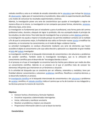 7


método científico y este es el método de estudio sistemático de la naturaleza que incluye las técnicas
de observación, reglas para el razonamiento y la predicción, ideas sobre la experimentación planificada
y los modos de comunicar los resultados experimentales y teóricos.
Además, la investigación posee una serie de características que ayudan al investigador a regirse de
manera eficaz en la misma. La investigación es tan compacta que posee formas, elementos, procesos,
diferentes tipos, entre otros.
La investigación es fundamental para el estudiante y para el profesional, esta forma parte del camino
profesional antes, durante y después de lograr la profesión; ella nos acompaña desde el principio de
los estudios y la vida misma. Para todo tipo de investigación hay un proceso y unos objetivos precisos.
La investigación nos ayuda a mejorar el estudio porque nos permite establecer contacto con la realidad
a fin de que la conozcamos mejor, la finalidad de esta radica en formular nuevas teorías o modificar las
existentes, en incrementar los conocimientos; es el modo de llegar a elaborar teorías.
La actividad investigadora se conduce eficazmente mediante una serie de elementos que hacen
accesible el objeto al conocimiento y de cuya sabia elección y aplicación va a depender en gran medida
el éxito del trabajo investigador.
La investigación científica es la búsqueda intencionada de conocimientos o de soluciones a problemas
de carácter científico. También existe la investigación tecnológica, que es la utilización del
conocimiento científico para el desarrollo de "tecnologías blandas o duras".
Es el proceso en el que el investigador se encamina hacia los hechos para obtener por medio de ellos
un conocimiento científico. Además es un proceso en el que el científico trata de conocer los
elementos influyentes que intervienen en un fenómeno o situación.
Es la actividad de búsqueda que se caracteriza por ser reflexiva, sistemática y metódica; tiene por
finalidad obtener conocimientos y solucionar problemas científicos, filosóficos o empírico-técnicos, y
se desarrolla mediante un proceso.
La investigación científica es la búsqueda intencionada de conocimientos o de soluciones a problemas
de carácter científico; el método científico indica el camino que se ha de transitar en esa indagación y
las técnicas precisan la manera de recorrerlo.



Objetivos
   • Conocer hechos y fenómenos y formular hipótesis
   • Encontrar respuestas a determinadas interrogantes
   • Iniciar, reformular y reenfocar una teoría
   • Resolver un problema y mejorar una situación
   • Proporcionar información sobre la cual se basan las teorías


   Características
 