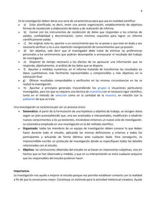 8


   En la investigación deben darse una serie de características para que sea en realidad científica:
   •    a) Estar planificada, es decir, tener una previa organización, establecimiento de objetivos
       formas de recolección y elaboración de datos y de realización de informe.
   •    b) Contar con los instrumentos de recolección de datos que respondan a los criterios de
       validez, confiabilidad y discriminación, como mínimos requisitos para lograr un informe
       científicamente valido.
   •    c) Ser original, esto es, apuntar a un conocimiento que no se posee o que este en duda y sea
       necesario verificar y no a una repetición reorganización de conocimientos que ya posean.
   •    d) Ser objetiva, vale decir que el investigador debe tratar de eliminar las preferencias
       personales y los sentimientos que podrían desempeñar o enmascarar el resultado del trabajo
       de investigación.
   •    e) Disponer de tiempo necesario a los efectos de no apresurar una información que no
       responda, objetivamente, al análisis de los datos que se dispone.
   •    f) Apuntar a medidas numéricas, en el informe tratando de transformar los resultados en
       datos cuantitativos más fácilmente representables y comprensibles y más objetivos en la
       valoración final.
   • g)      Ofrecer resultados comprobables y verificarles en las mismas circunstancias en las se
       realizó la investigación.
   •    h) Apuntar a principios generales trascendiendo los grupos o situaciones particulares
       investigados, para los que se requiere una técnica de muestreo con el necesario rigor científico,
       tanto en el método de selección como en la cantidad de la muestra, en relación con la
       población de que se trate.

Una investigación se caracteriza por ser un proceso único:
   • Sistemático: A partir de la formulación de una hipótesis u objetivo de trabajo, se recogen datos
       según un plan preestablecido que, una vez analizados e interpretados, modificarán o añadirán
       nuevos conocimientos a los ya existentes, iniciándose entonces un nuevo ciclo de investigación.
       La sistemática empleada en una investigación es la del método científico.
   • Organizado: todos los miembros de un equipo de investigación deben conocer lo que deben
       hacer durante todo el estudio, aplicando las mismas definiciones y criterios a todos los
       participantes y actuando de forma idéntica ante cualquier duda. Para conseguirlo, es
       imprescindible escribir un protocolo de investigación donde se especifiquen todos los detalles
       relacionados con el estudio.
   • Objetivo: las conclusiones obtenidas del estudio no se basan en impresiones subjetivas, sino en
       hechos que se han observado y medido, y que en su interpretación se evita cualquier prejuicio
       que los responsables del estudio pudieran hacer.



Importancia
La investigación nos ayuda a mejorar el estudio porque nos permite establecer contacto con la realidad
a fin de que la conozcamos mejor. Constituye un estímulo para la actividad intelectual creadora. Ayuda
 