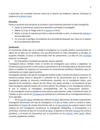 9


a desarrollar una curiosidad creciente acerca de la solución de problemas, además, Contribuye al
progreso de la lectura crítica.

Elementos
Desde un punto de vista estructural se reconocen cuatro elementos presentes en toda investigación:
    Sujeto: Se entiende por sujeto el que desarrolla la actividad, el investigador;
    Objeto: es lo que se indaga, esto es, la materia o el tema;
    Medio: es lo que se requiere para llevar a cabo la actividad, es decir, el conjunto de métodos y
      técnicas adecuados;
    Fin: es lo que se persigue, los propósitos de la actividad de búsqueda, que radica en la solución
      de una problemática detectada.

 Clasificación
 Es conveniente señalar que en la realidad la investigación no se puede clasificar exclusivamente en
 alguno de los tipos que se señalaran, sino que generalmente en toda investigación se persigue un
 propósito señalado, se busca un determinado nivel de conocimiento y se basa en una estrategia
 particular o combinada.
•        Por el propósito o finalidades perseguidas: básica o aplicada.
 Investigación básica: También recibe el nombre de investigación pura, teórica o dogmática. Se
 caracteriza porque parte de un marco teórico y permanece en él; la finalidad radica en formular nuevas
 teorías o modificar las existentes, en incrementar los conocimientos científicos o filosóficos, pero sin
 contrastarlos con ningún aspecto práctico.
 Investigación aplicada: Este tipo de investigación también recibe el nombre de práctica o empírica. Se
 caracteriza porque busca la aplicación o utilización de los conocimientos que se adquieren. La
 investigación aplicada se encuentra estrechamente vinculada con la investigación básica, pues
 depende de los resultados y avances de esta última; esto queda aclarado si nos percatamos de que
 toda investigación aplicada requiere de un marco teórico. Sin embargo, en una investigación empírica,
 lo que le interesa al investigador, primordialmente, son las consecuencias prácticas.
 Si una investigación involucra problemas tanto teóricos como prácticos, recibe el nombre de mixta. En
 realidad, un gran número de investigaciones participa de la naturaleza de las investigaciones básicas y
 de las aplicadas.
•        Por la clase de medios utilizados para obtener los datos: documental, de campo o experimental.
 Investigación documental: Este tipo de investigación es la que se realiza, como su nombre lo indica,
 apoyándose en fuentes de carácter documental, esto es, en documentos de cualquier especie. Como
 subtipos de esta investigación encontramos la investigación bibliográfica, la hemerográfica y la
 archivística; la primera se basa en la consulta de libros, la segunda en artículos o ensayos de revistas y
 periódicos, y la tercera en documentos que se encuentran en los archivos, como cartas, oficios,
 circulares, expedientes, etcétera.
 