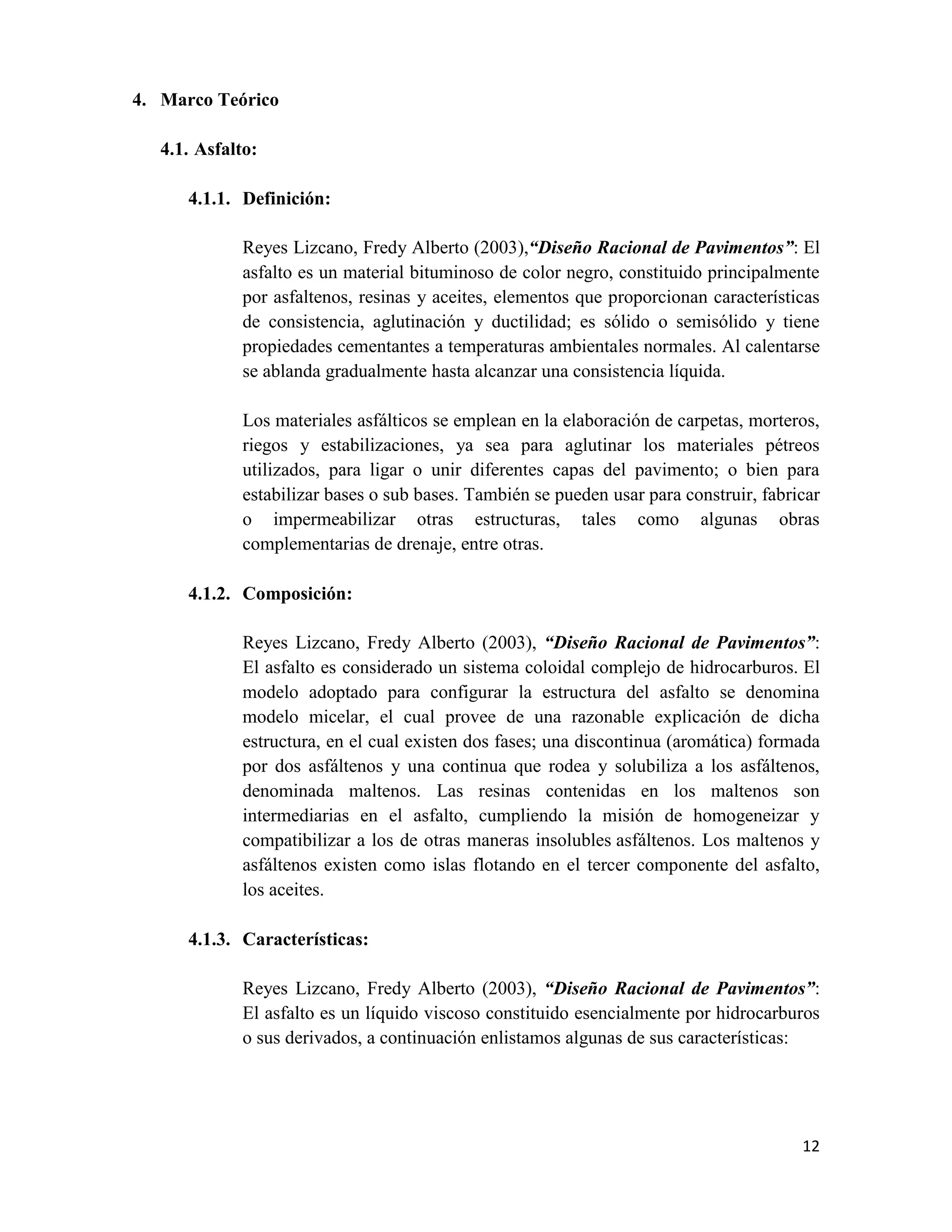 4. Marco Teórico
4.1. Asfalto:
4.1.1. Definición:
Reyes Lizcano, Fredy Alberto (2003),“Diseño Racional de Pavimentos”: El
asfalto es un material bituminoso de color negro, constituido principalmente
por asfaltenos, resinas y aceites, elementos que proporcionan características
de consistencia, aglutinación y ductilidad; es sólido o semisólido y tiene
propiedades cementantes a temperaturas ambientales normales. Al calentarse
se ablanda gradualmente hasta alcanzar una consistencia líquida.
Los materiales asfálticos se emplean en la elaboración de carpetas, morteros,
riegos y estabilizaciones, ya sea para aglutinar los materiales pétreos
utilizados, para ligar o unir diferentes capas del pavimento; o bien para
estabilizar bases o sub bases. También se pueden usar para construir, fabricar
o impermeabilizar otras estructuras, tales como algunas obras
complementarias de drenaje, entre otras.
4.1.2. Composición:
Reyes Lizcano, Fredy Alberto (2003), “Diseño Racional de Pavimentos”:
El asfalto es considerado un sistema coloidal complejo de hidrocarburos. El
modelo adoptado para configurar la estructura del asfalto se denomina
modelo micelar, el cual provee de una razonable explicación de dicha
estructura, en el cual existen dos fases; una discontinua (aromática) formada
por dos asfáltenos y una continua que rodea y solubiliza a los asfáltenos,
denominada maltenos. Las resinas contenidas en los maltenos son
intermediarias en el asfalto, cumpliendo la misión de homogeneizar y
compatibilizar a los de otras maneras insolubles asfáltenos. Los maltenos y
asfáltenos existen como islas flotando en el tercer componente del asfalto,
los aceites.
4.1.3. Características:
Reyes Lizcano, Fredy Alberto (2003), “Diseño Racional de Pavimentos”:
El asfalto es un líquido viscoso constituido esencialmente por hidrocarburos
o sus derivados, a continuación enlistamos algunas de sus características:

12

 