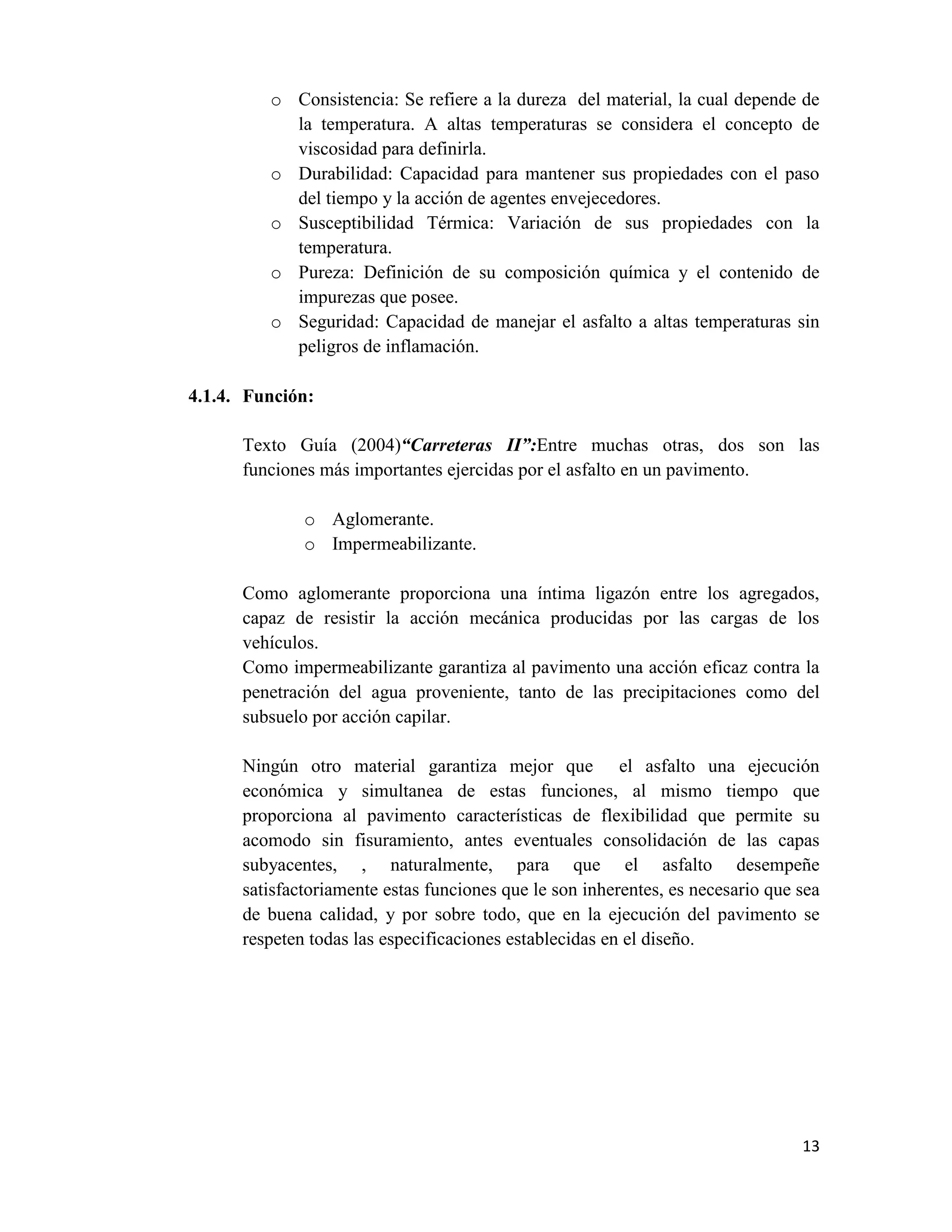 o Consistencia: Se refiere a la dureza del material, la cual depende de
la temperatura. A altas temperaturas se considera el concepto de
viscosidad para definirla.
o Durabilidad: Capacidad para mantener sus propiedades con el paso
del tiempo y la acción de agentes envejecedores.
o Susceptibilidad Térmica: Variación de sus propiedades con la
temperatura.
o Pureza: Definición de su composición química y el contenido de
impurezas que posee.
o Seguridad: Capacidad de manejar el asfalto a altas temperaturas sin
peligros de inflamación.
4.1.4. Función:
Texto Guía (2004)“Carreteras II”:Entre muchas otras, dos son las
funciones más importantes ejercidas por el asfalto en un pavimento.
o Aglomerante.
o Impermeabilizante.
Como aglomerante proporciona una íntima ligazón entre los agregados,
capaz de resistir la acción mecánica producidas por las cargas de los
vehículos.
Como impermeabilizante garantiza al pavimento una acción eficaz contra la
penetración del agua proveniente, tanto de las precipitaciones como del
subsuelo por acción capilar.
Ningún otro material garantiza mejor que el asfalto una ejecución
económica y simultanea de estas funciones, al mismo tiempo que
proporciona al pavimento características de flexibilidad que permite su
acomodo sin fisuramiento, antes eventuales consolidación de las capas
subyacentes, , naturalmente, para que el asfalto desempeñe
satisfactoriamente estas funciones que le son inherentes, es necesario que sea
de buena calidad, y por sobre todo, que en la ejecución del pavimento se
respeten todas las especificaciones establecidas en el diseño.

13

 