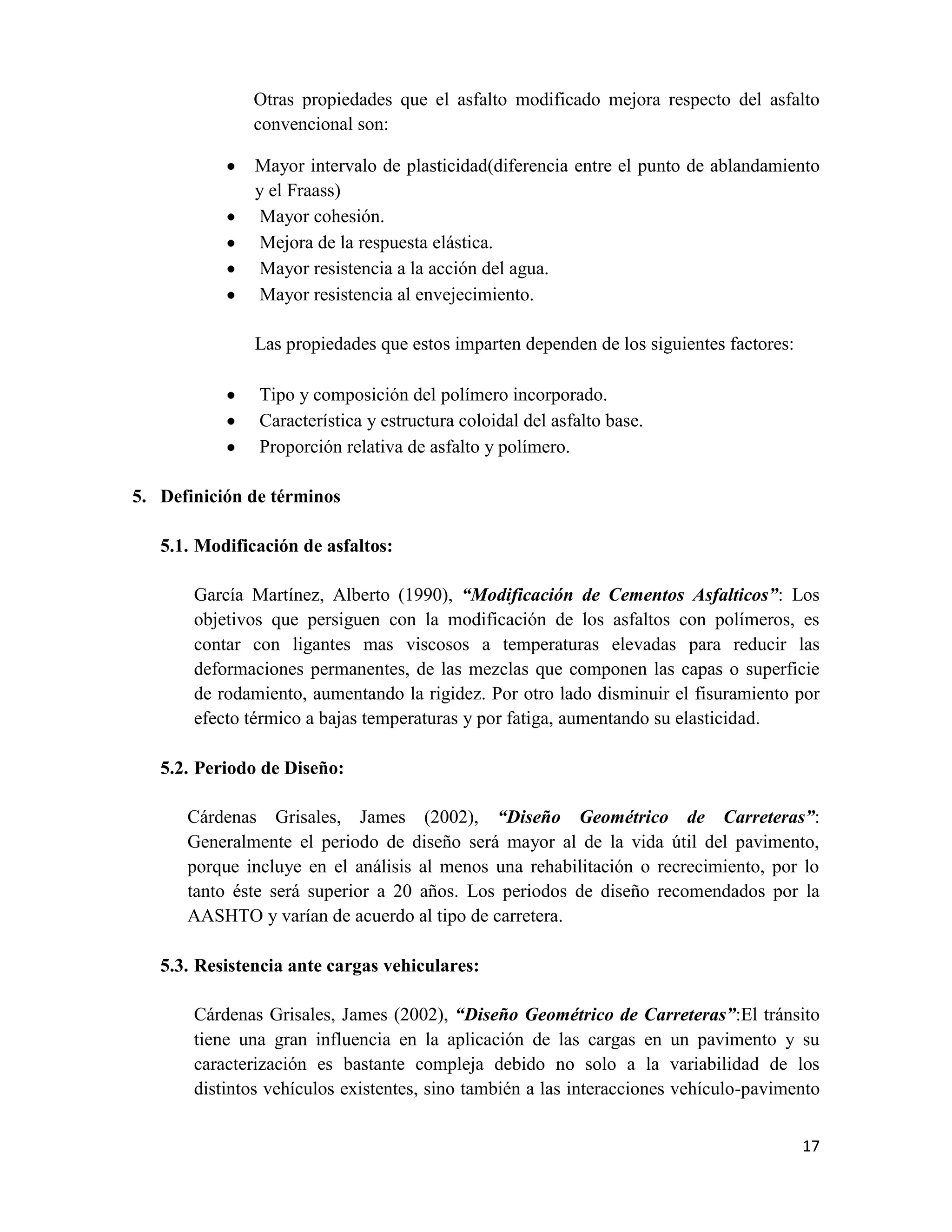 Otras propiedades que el asfalto modificado mejora respecto del asfalto
convencional son:
Mayor intervalo de plasticidad(diferencia entre el punto de ablandamiento
y el Fraass)
Mayor cohesión.
Mejora de la respuesta elástica.
Mayor resistencia a la acción del agua.
Mayor resistencia al envejecimiento.
Las propiedades que estos imparten dependen de los siguientes factores:
Tipo y composición del polímero incorporado.
Característica y estructura coloidal del asfalto base.
Proporción relativa de asfalto y polímero.
5. Definición de términos
5.1. Modificación de asfaltos:
García Martínez, Alberto (1990), “Modificación de Cementos Asfalticos”: Los
objetivos que persiguen con la modificación de los asfaltos con polímeros, es
contar con ligantes mas viscosos a temperaturas elevadas para reducir las
deformaciones permanentes, de las mezclas que componen las capas o superficie
de rodamiento, aumentando la rigidez. Por otro lado disminuir el fisuramiento por
efecto térmico a bajas temperaturas y por fatiga, aumentando su elasticidad.
5.2. Periodo de Diseño:
Cárdenas Grisales, James (2002), “Diseño Geométrico de Carreteras”:
Generalmente el periodo de diseño será mayor al de la vida útil del pavimento,
porque incluye en el análisis al menos una rehabilitación o recrecimiento, por lo
tanto éste será superior a 20 años. Los periodos de diseño recomendados por la
AASHTO y varían de acuerdo al tipo de carretera.
5.3. Resistencia ante cargas vehiculares:
Cárdenas Grisales, James (2002), “Diseño Geométrico de Carreteras”:El tránsito
tiene una gran influencia en la aplicación de las cargas en un pavimento y su
caracterización es bastante compleja debido no solo a la variabilidad de los
distintos vehículos existentes, sino también a las interacciones vehículo-pavimento
17

 