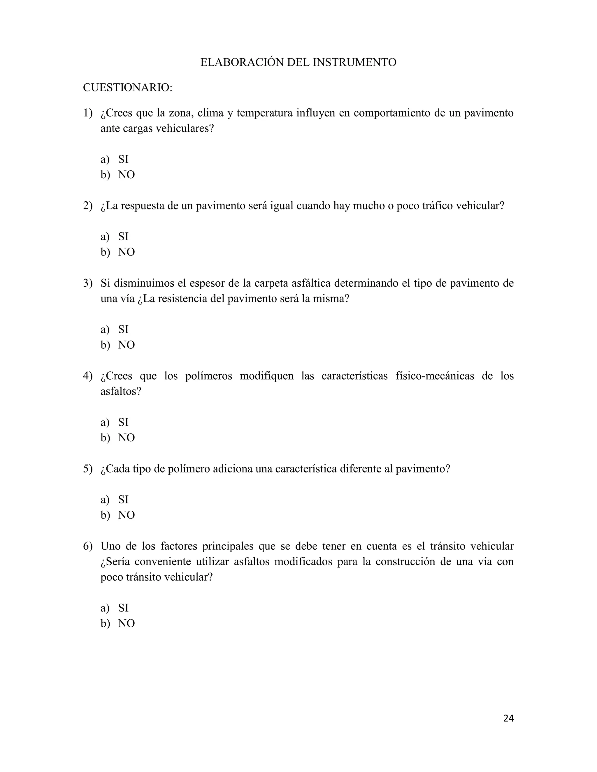 ELABORACIÓN DEL INSTRUMENTO
CUESTIONARIO:
1) ¿Crees que la zona, clima y temperatura influyen en comportamiento de un pavimento
ante cargas vehiculares?
a) SI
b) NO
2) ¿La respuesta de un pavimento será igual cuando hay mucho o poco tráfico vehicular?
a) SI
b) NO
3) Si disminuimos el espesor de la carpeta asfáltica determinando el tipo de pavimento de
una vía ¿La resistencia del pavimento será la misma?
a) SI
b) NO
4) ¿Crees que los polímeros modifiquen las características físico-mecánicas de los
asfaltos?
a) SI
b) NO
5) ¿Cada tipo de polímero adiciona una característica diferente al pavimento?
a) SI
b) NO
6) Uno de los factores principales que se debe tener en cuenta es el tránsito vehicular
¿Sería conveniente utilizar asfaltos modificados para la construcción de una vía con
poco tránsito vehicular?
a) SI
b) NO

24

 