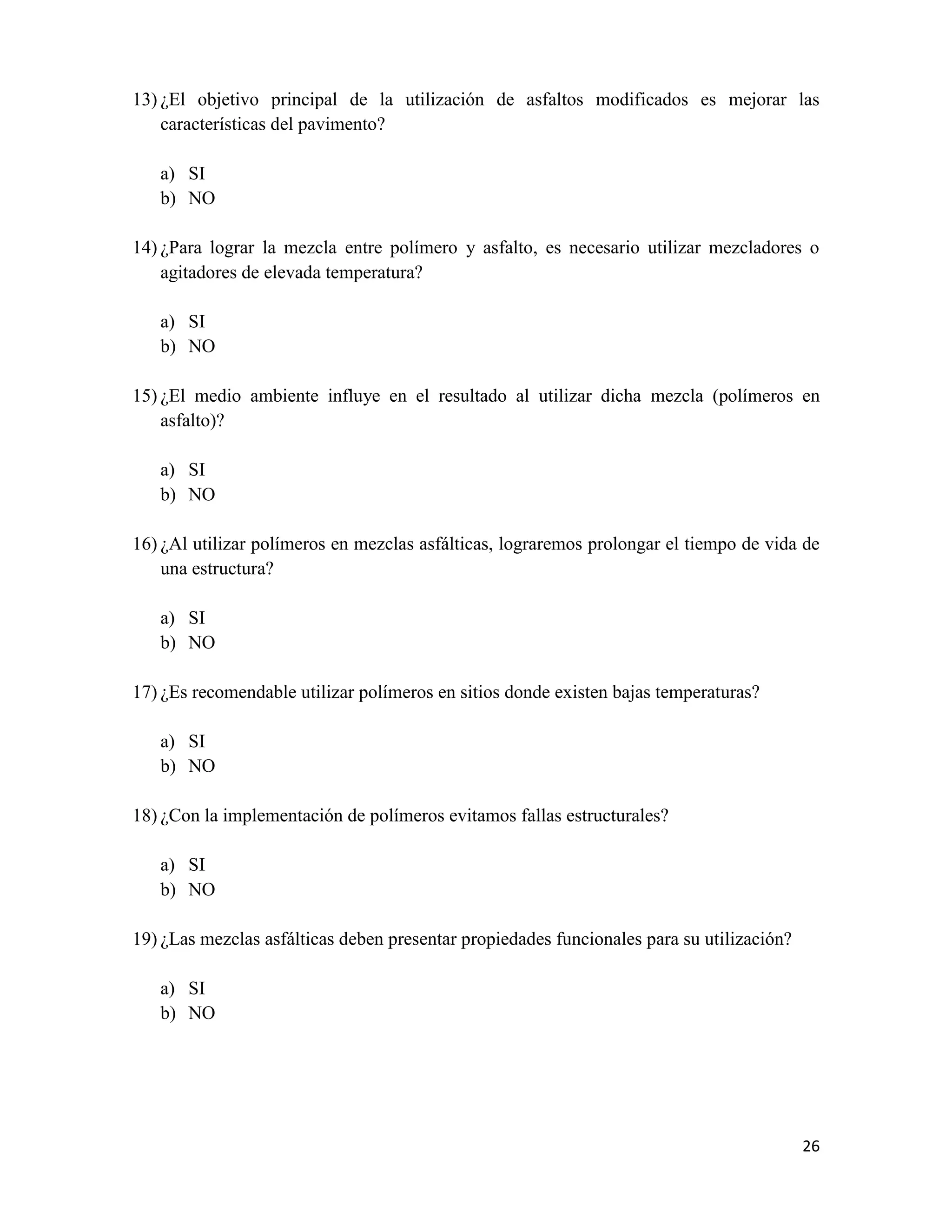 13) ¿El objetivo principal de la utilización de asfaltos modificados es mejorar las
características del pavimento?
a) SI
b) NO
14) ¿Para lograr la mezcla entre polímero y asfalto, es necesario utilizar mezcladores o
agitadores de elevada temperatura?
a) SI
b) NO
15) ¿El medio ambiente influye en el resultado al utilizar dicha mezcla (polímeros en
asfalto)?
a) SI
b) NO
16) ¿Al utilizar polímeros en mezclas asfálticas, lograremos prolongar el tiempo de vida de
una estructura?
a) SI
b) NO
17) ¿Es recomendable utilizar polímeros en sitios donde existen bajas temperaturas?
a) SI
b) NO
18) ¿Con la implementación de polímeros evitamos fallas estructurales?
a) SI
b) NO
19) ¿Las mezclas asfálticas deben presentar propiedades funcionales para su utilización?
a) SI
b) NO

26

 