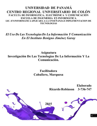 1
UNIVERSIDAD DE PANAMÁ
CENTRO REGIONAL UNIVERSITARIO DE COLÓN
FACULTA DE INFORMÁTICA, ELECTRÓNICA Y COMUNICACIÓN
ESCUELA DE INGENIERIA EN INFORMÁTICA
LIC. EN INFORMATICAAPLICADA A LA ENSEÑANZAE IMPLEMENTACION DE
TECNOLOGIAS
El Uso De Las TecnologíasDe La Información Y Comunicación
En El Instituto Benigno Jiménez Garay
Asignatura
Investigación De Las Tecnologías De La Información Y La
Comunicación.
Facilitadora
Caballero, Marquesa
Elaborado
Ricardo Robinson 3-736-747
2015
 