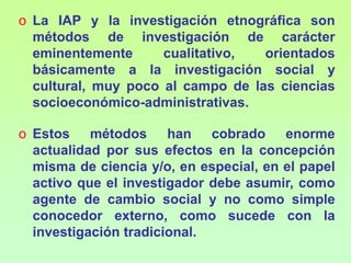 Para ejemplificar la pluralidad de métodos de investigación científica, a continuación se hace referencia a tres métodos que parecen ser los más usados en los últimos años. Estas metodologías son:La investigación acción participativa, conocida como IAP.La investigación etnográfica.La investigación tradicional, que es el método de investigación más usado en la producción de conocimiento científico.