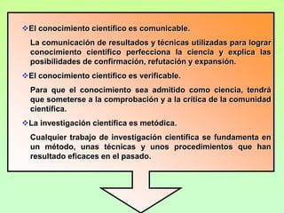 La ciencia es analítica.La ciencia aborda problemas específicos y trata de descomponer sus elementos, a fin de entenderlos de manera integral y relacionada con el medio que los rodea.La investigación científica es especializada.A pesar de utilizar muchas y muy variadas técnicas de observación y experimentación, métodos, procedimientos, análisis y alcances, la investigación científica se enmarca en una disciplina en particular.El conocimiento científico es claro y preciso.La ciencia es mucho más que un método organizado, constituye una alternativa de conocimiento que se apoya en métodos y técnicas comprobadas para dar claridad a la investigación y precisar sus resultados.