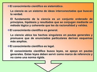 El conocimiento científico es comunicable.La comunicación de resultados y técnicas utilizadas para lograr conocimiento científico perfecciona la ciencia y explica las posibilidades de confirmación, refutación y expansión.El conocimiento científico es verificable.Para que el conocimiento sea admitido como ciencia, tendrá que someterse a la comprobación y a la crítica de la comunidad científica.La investigación científica es metódica.Cualquier trabajo de investigación científica se fundamenta en un método, unas técnicas y unos procedimientos que han resultado eficaces en el pasado.