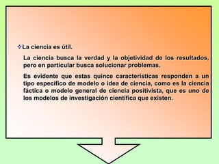 La ciencia es explicativa.La ciencia no sólo se conforma con hacer la descripción detallada de un fenómeno o situación, sino que busca entender el por qué de los hechos.El conocimiento científico es predictivo.La ciencia supone los fenómenos del pasado para proyectarlos al futuro; a partir de resultados de investigaciones se predicen nuevos hechos y consecuencias.La ciencia es abierta.El conocimiento científico, a pesar de fundamentarse en leyes, considera que el conocimiento actual es susceptible de ser corregido y reemplazado.
