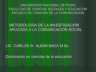 UNIVERSIDAD NACIONAL DE PIURA
 FACULTAD DE CIENCIAS SOCIALES Y EDUCACION
  ESCUELA DE CIENCIAS DE LA COMUNICACION


  METODOLOGIA DE LA INVESTIGACION
  APLICADA A LA COMUNICACIÓN SOCIAL



LIC. CARLOS W. ALBAN BACA M.Sc.

Doctorando en ciencias de la educación
 